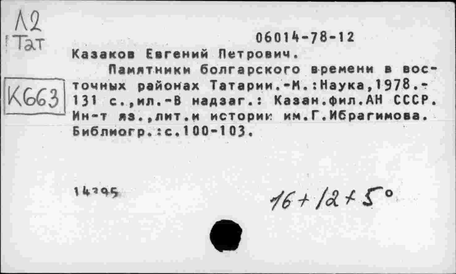 ﻿KG63
ОбОІй-78-12 Казаков Евгений Петрович.
Памятники болгарского времени в восточных районах Татарии.'-И. :Наука,1978.г 131 с.,ил.-В надзаг.: Казан.фил.АН СССР. Ин-т яз.,лит.и историк им.Г.Ибрагимова. Библиогр.:с.100-103.
/Л / Г

о